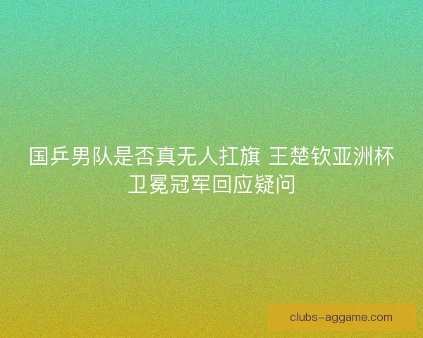 国乒男队是否真无人扛旗 王楚钦亚洲杯卫冕冠军回应疑问