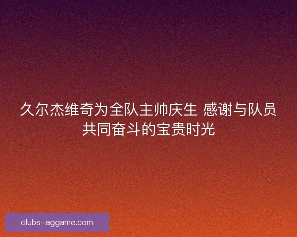 久尔杰维奇为全队主帅庆生 感谢与队员共同奋斗的宝贵时光