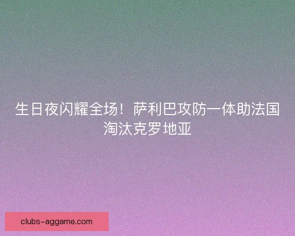 生日夜闪耀全场！萨利巴攻防一体助法国淘汰克罗地亚