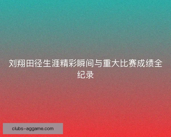 刘翔田径生涯精彩瞬间与重大比赛成绩全纪录